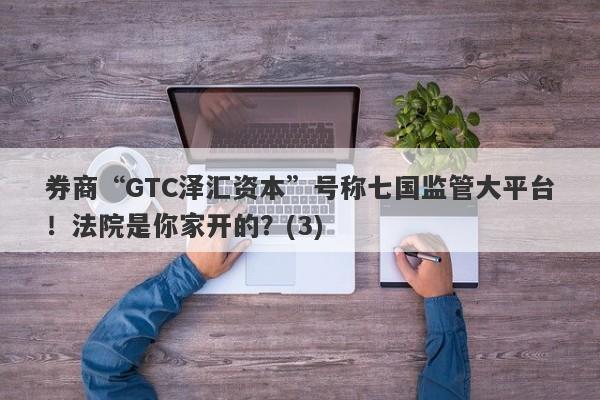 券商“GTC泽汇资本”号称七国监管大平台！法院是你家开的？(3)