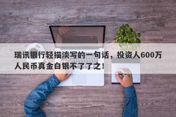 瑞讯银行轻描淡写的一句话，投资人600万人民币真金白银不了了之！