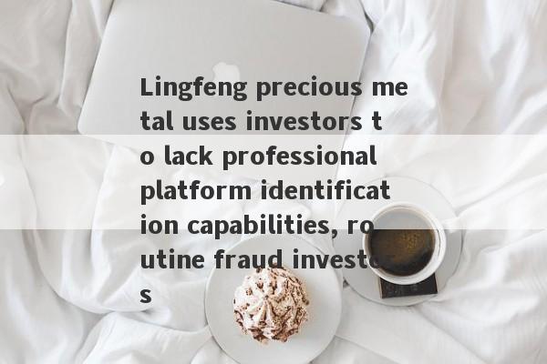 Lingfeng precious metal uses investors to lack professional platform identification capabilities, routine fraud investors