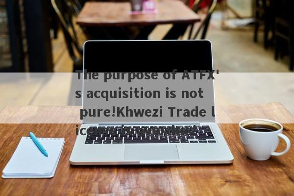 The purpose of ATFX's acquisition is not pure!Khwezi Trade license is overdue!