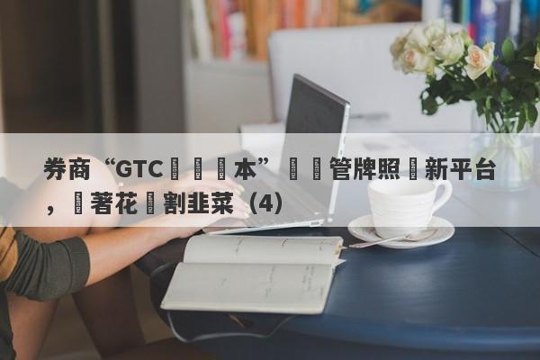 券商“GTC澤匯資本”無監管牌照開新平台，換著花樣割韭菜（4）