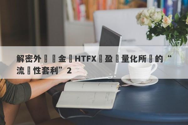 解密外匯資金盤HTFX與盈開量化所說的“流動性套利”2