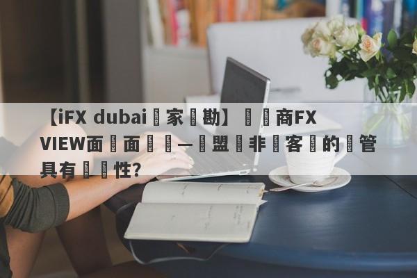 【iFX dubai獨家實勘】經紀商FXVIEW面對面專訪—歐盟與非歐客戶的監管具有針對性？