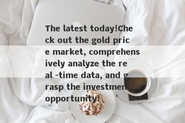 The latest today!Check out the gold price market, comprehensively analyze the real -time data, and grasp the investment opportunity!