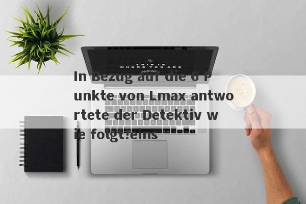 In Bezug auf die 6 Punkte von Lmax antwortete der Detektiv wie folgt!eins