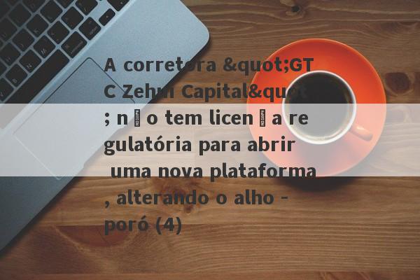 A corretora "GTC Zehui Capital" não tem licença regulatória para abrir uma nova plataforma, alterando o alho -poró (4)