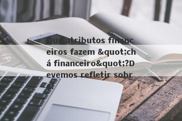 Que atributos financeiros fazem "chá financeiro"?Devemos refletir sobre!