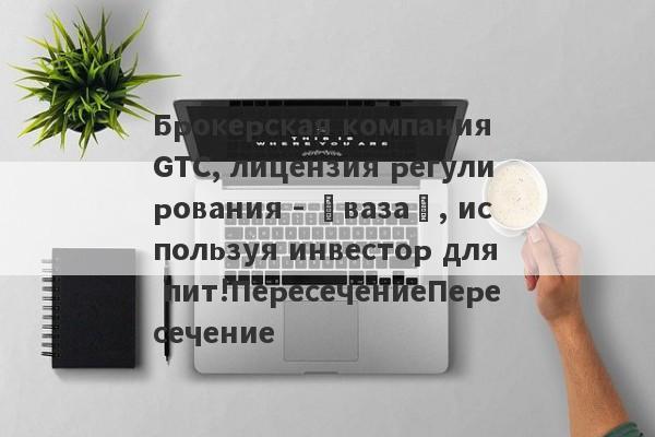 Брокерская компания GTC, лицензия регулирования - «ваза», используя инвестор для пит!ПересечениеПересечение