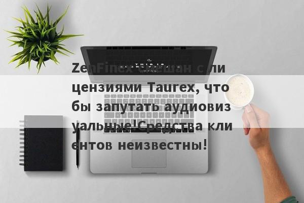 ZenFinex смешан с лицензиями Taurex, чтобы запутать аудиовизуальные!Средства клиентов неизвестны!