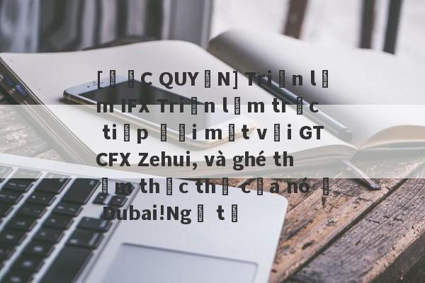 [ĐỘC QUYỀN] Triển lãm IFX Triển lãm trực tiếp đối mặt với GTCFX Zehui, và ghé thăm thực thể của nó ở Dubai!Ngã tư