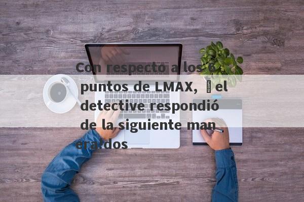 Con respecto a los 6 puntos de LMAX, ¡el detective respondió de la siguiente manera!dos