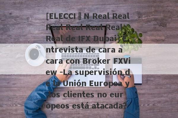 [ELECCIÓN Real Real Real Real Real Real Real de IFX Dubai] Entrevista de cara a cara con Broker FXView -La supervisión de la Unión Europea y los clientes no europeos está atacada?