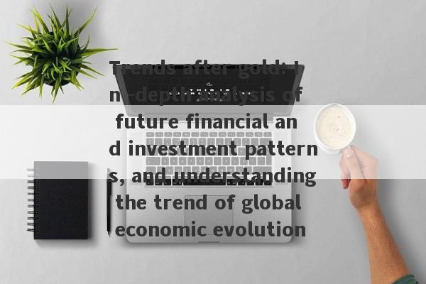 Trends after gold: In -depth analysis of future financial and investment patterns, and understanding the trend of global economic evolution