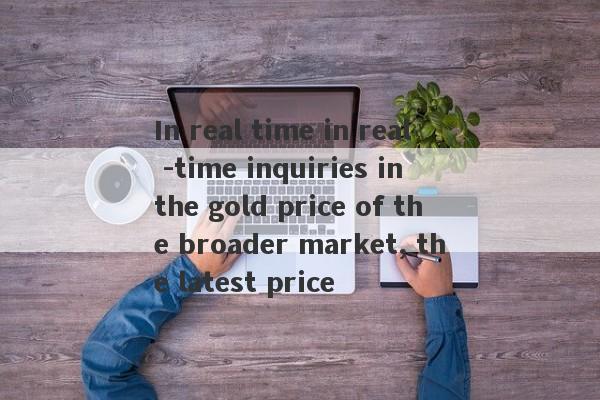 In real time in real -time inquiries in the gold price of the broader market, the latest price