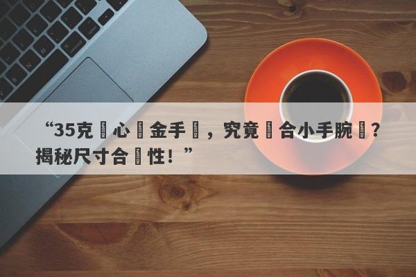 “35克實心黃金手鐲，究竟適合小手腕嗎？揭秘尺寸合適性！”