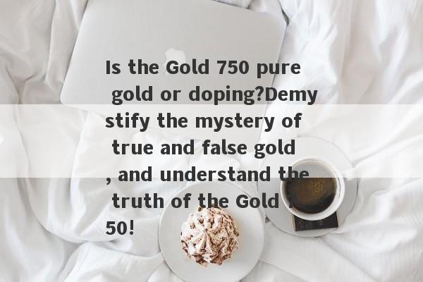 Is the Gold 750 pure gold or doping?Demystify the mystery of true and false gold, and understand the truth of the Gold 750!