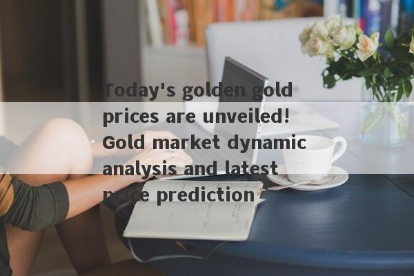 Today's golden gold prices are unveiled!Gold market dynamic analysis and latest price prediction