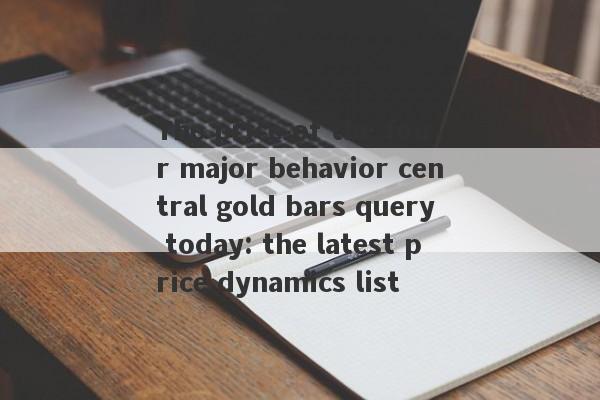 The price of the four major behavior central gold bars query today: the latest price dynamics list