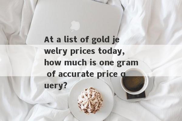 At a list of gold jewelry prices today, how much is one gram of accurate price query?