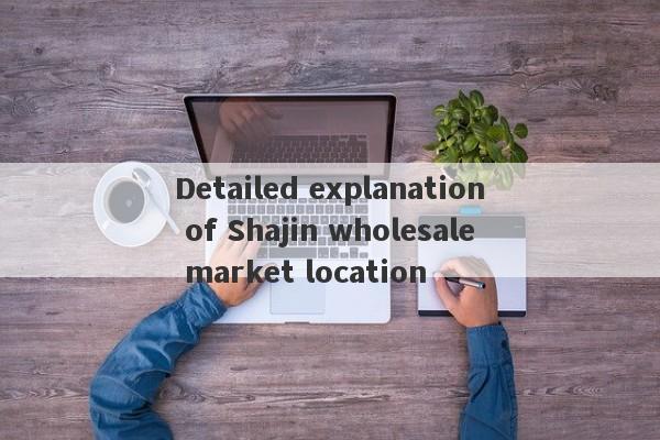 Detailed explanation of Shajin wholesale market location