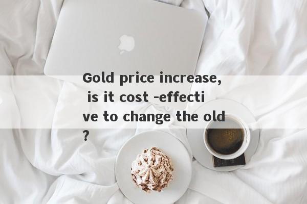 Gold price increase, is it cost -effective to change the old?