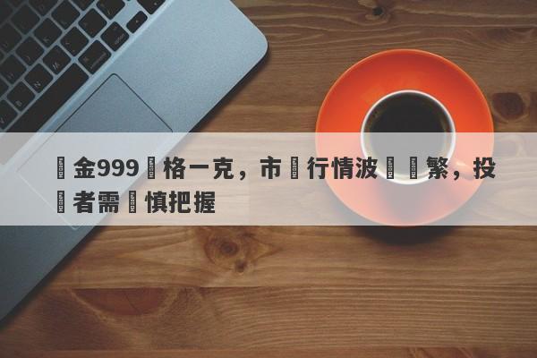 黃金999價格一克，市場行情波動頻繁，投資者需謹慎把握