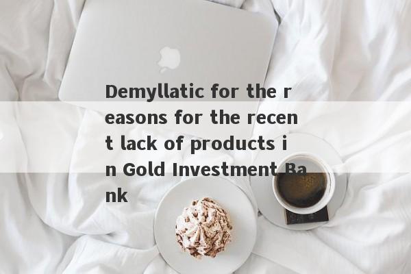 Demyllatic for the reasons for the recent lack of products in Gold Investment Bank