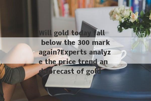 Will gold today fall below the 300 mark again?Experts analyze the price trend and forecast of gold