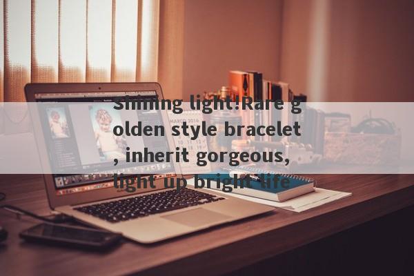 Shining light!Rare golden style bracelet, inherit gorgeous, light up bright life