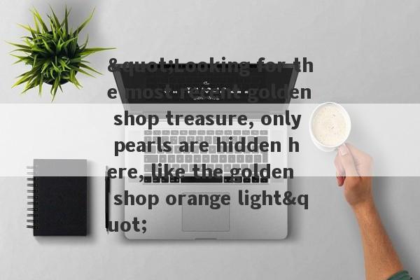 "Looking for the most recent golden shop treasure, only pearls are hidden here, like the golden shop orange light"