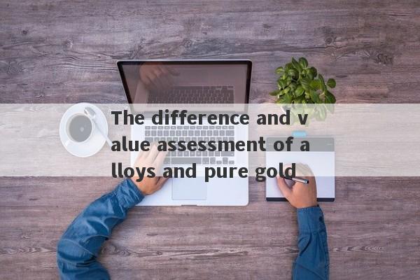 The difference and value assessment of alloys and pure gold