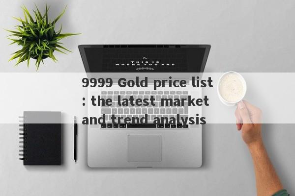 9999 Gold price list: the latest market and trend analysis