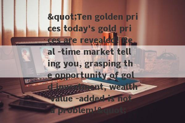 "Ten golden prices today's gold prices are revealed! Real -time market telling you, grasping the opportunity of gold investment, wealth value -added is not a problem!"