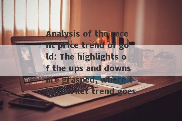 Analysis of the recent price trend of gold: The highlights of the ups and downs are grasped, where the market trend goes