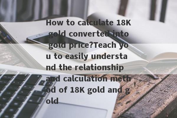 How to calculate 18K gold converted into gold price?Teach you to easily understand the relationship and calculation method of 18K gold and gold