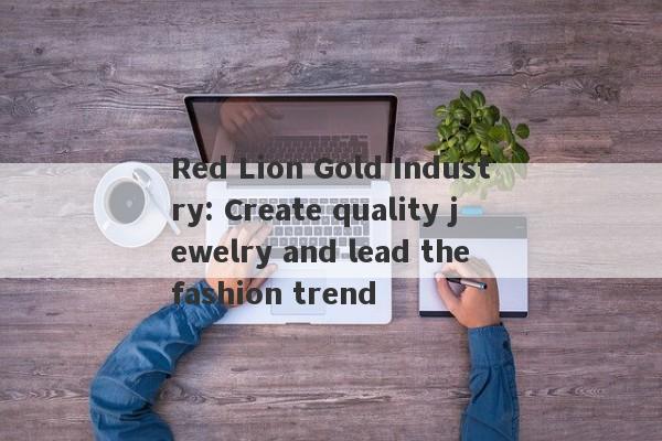 Red Lion Gold Industry: Create quality jewelry and lead the fashion trend