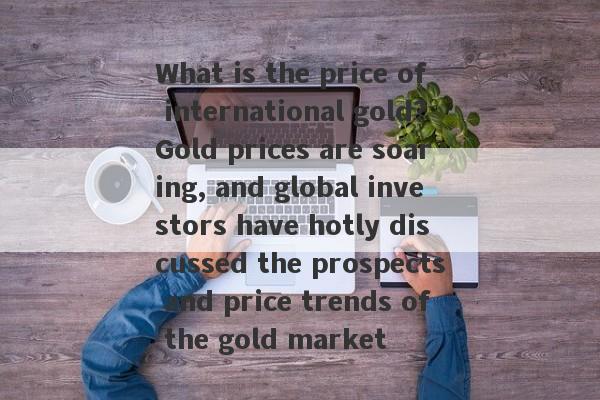 What is the price of international gold?Gold prices are soaring, and global investors have hotly discussed the prospects and price trends of the gold market