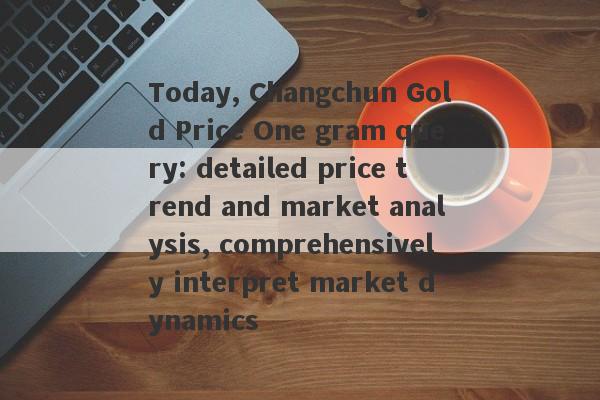 Today, Changchun Gold Price One gram query: detailed price trend and market analysis, comprehensively interpret market dynamics