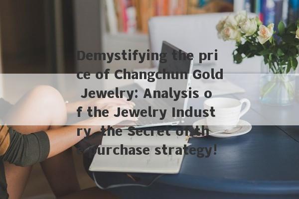 Demystifying the price of Changchun Gold Jewelry: Analysis of the Jewelry Industry, the Secret of the purchase strategy!