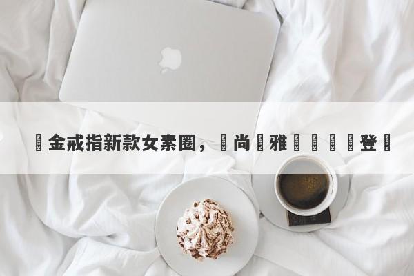 黃金戒指新款女素圈，時尚優雅設計驚艷登場