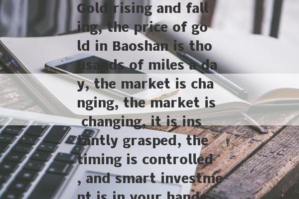 Gold rising and falling, the price of gold in Baoshan is thousands of miles a day, the market is changing, the market is changing, it is instantly grasped, the timing is controlled, and smart investment is in your hands.