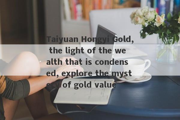 Taiyuan Hongyi Gold, the light of the wealth that is condensed, explore the mystery of gold value