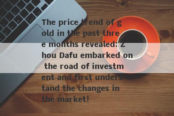 The price trend of gold in the past three months revealed: Zhou Dafu embarked on the road of investment and first understand the changes in the market!