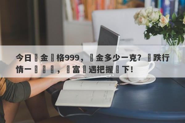 今日黃金價格999，黃金多少一克？漲跌行情一覽無餘，財富機遇把握當下！