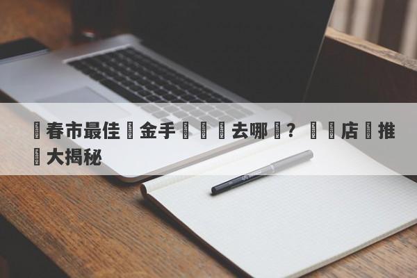 長春市最佳黃金手鐲購買去哪裡？專業店鋪推薦大揭秘