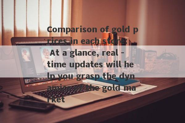 Comparison of gold prices in each store: At a glance, real -time updates will help you grasp the dynamics of the gold market