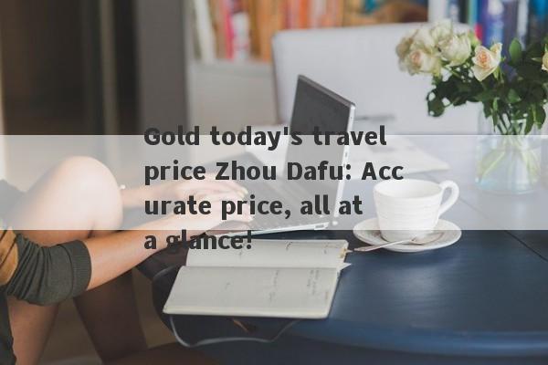 Gold today's travel price Zhou Dafu: Accurate price, all at a glance!