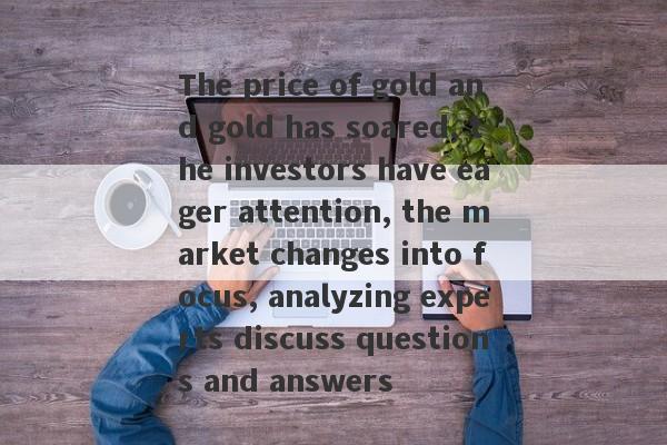 The price of gold and gold has soared, the investors have eager attention, the market changes into focus, analyzing experts discuss questions and answers