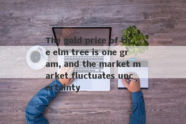 The gold price of the elm tree is one gram, and the market market fluctuates uncertainty