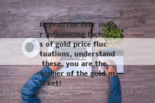 Reveal!The four major influencing factors of gold price fluctuations, understand these, you are the winner of the gold market!